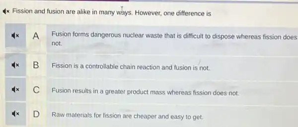 4x Fission and fusion are alike in many ways. However, one difference is
4x A Fusion forms dangerous nuclear waste that is difficult to dispose whereas fission does
not.
B
Fission is a controllable chain reaction and fusion is not.
C
Fusion results in a greater product mass whereas fission does not.
D
Raw materials for fission are cheaper and easy to get.