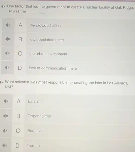 4x One factor that led the government to create a nuclear facility at Oak Ridge,
TN was the __
A
the crowded cities
B
low population there
C
the urban environment
square  D
lack of communication there
4x What scientist was most responsible for creating the labs in Los Alamos,
A
Einstein
B
Oppenheimer
C
Roosevelt