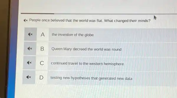 4x People once believed that the world was flat. What changed their minds?
A
the invention of the globe
B
Queen Mary decreed the world was round
c
continued travel to the western hemisphere
D
testing new hypotheses that generated new data