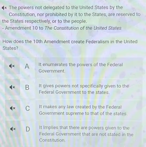 4x The powers not delegated to the United States by the
Constitution, nor prohibited by it to the States, are reserved to
the States respectively.or to the people.
- Amendment 10 to The Constitution of the United States
How does the 10th Amendment create Federalism in the United
States?
A
It enumerates the powers of the Federal
Government.
B
It gives powers not specifically given to the
Federal Government to the states.
C
It makes any law created by the Federal
Government supreme to that of the states.
D
It Implies that there are powers given to the
Federal Government that are not stated in the
Constitution.