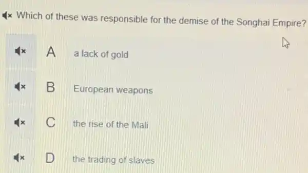 4x Which of these was responsible for the demise of the Songhai Empire?
A a lack of gold
B
European weapons
C
the rise of the Mali
D
the trading of slaves