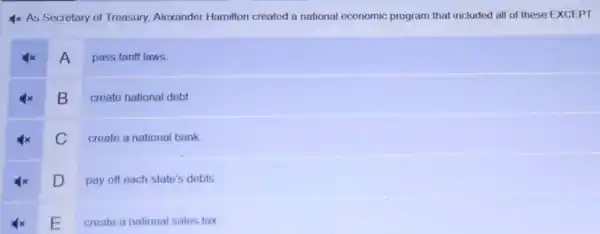 4x As Secretary of Treasury, Alexander Hamilton created a national economic program that included all of these EXCEPT
A
pass tariff laws
B
create national debt
C
create a national bank
D
pay off each state's debts
E
create a national sales tax