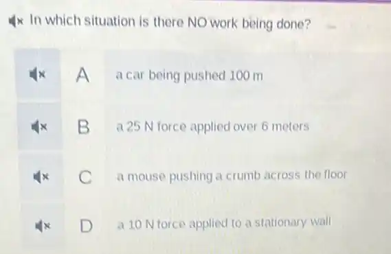 4x In which situation is there NO work being done?
A a car being pushed 100 m
B
a 25 N force applied over 6 meters
C
a mouse pushing a crumb across the floor
D L
a 10 N force applied to a stationary wall