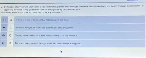 4x In this style of government, voters elect a city council that appoints a city manager. The council establishes laws, and the city manager is responsible for
appointing the heads of city governments and for seeing that they carry out their jobs.
What conclusion can you draw about this form of local government?
A
If there is a mayor he or she has little real governing power.
B
If there is a mayor.he or she has considerable executive power.
C
The city council exists as a mere formality and has no real influence.
D
The mayor does not need the approval of the council when creating laws.