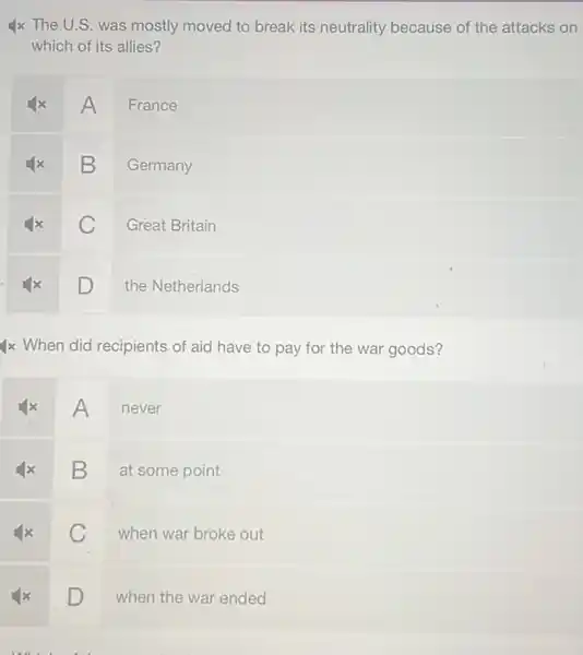 4x The U.S. was mostly moved to break its neutrality because of the attacks on
which of its allies?
A
France
B
Germany
C
Great Britain
D
the Netherlands
4x When did recipients of aid have to pay for the war goods?
A
never
square 
at some point
C
when war broke out
square  D
when the war ended