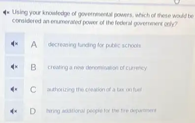 4x Using your knowledge of governmental powers, which of these would be
considered an enumerated power of the federal government only?
A decreasing funding for public schools
B creating a new denomination of currency
C authorizing the creation of a tax on fuel
D
hiring additional people for the fire department