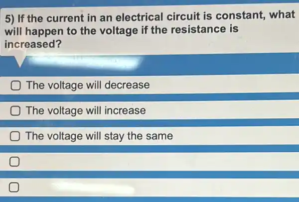 5) If the current in an electrical circuit is constant , what
will happen to the voltage if the resistance is
increased?
The voltage will decrease
The voltage will increase
The voltage will stay the same