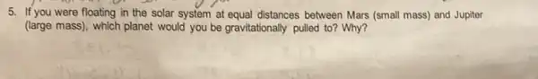 5. If you were floating in the solar system at equal distances between Mars (small mass) and Jupiter
(large mass), which planet would you be gravitationally pulled to? Why?