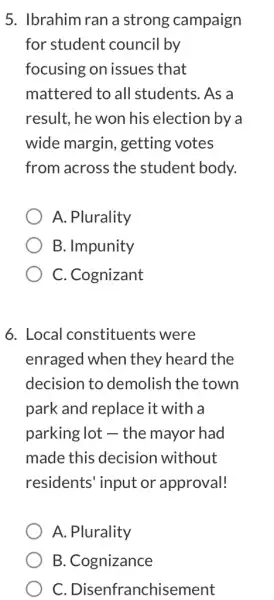 5. Ibrahim ran a strong campaign
for student council by
focusing on issues that
mattered to all students. As a
result, he won his election by a
wide margin , getting votes
from across the student body.
A. Plurality
B. Impunity
C. Cognizant
6. Local constituents were
enraged when they heard the
decision to demolish the town
park and replace it with a
parking lot - the mayor had
made this decision without
residents' input or approval!
A. Plurality
B. Cognizance
C . Disenfranchisement