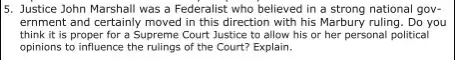 5. Justice John Marshall was a Federalist who believed in a strong national gov-
ernment and certainly moved in this direction with his Marbury ruling. Do you
think it is proper for a Supreme Court Justice to allow his or her personal political
opinions to influence the rulings of the Court? Explain.