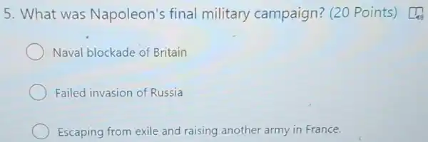 5. What was Napoleon's final military campaign ? (20 Points) [4
Naval blockade of Britain
Failed invasion of Russia
Escaping from exile and raising another army in France.