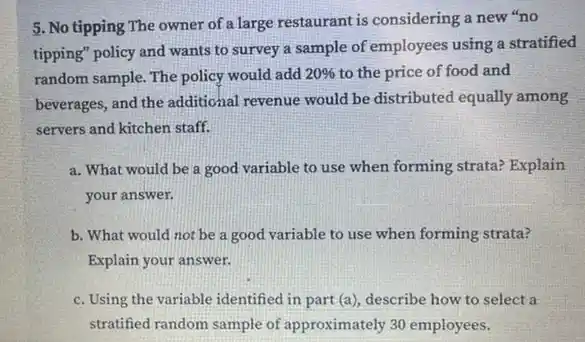 5. No tipping The owner of a large restaurant is considering a new "no
tipping" policy and wants to survey a sample of employees using a stratified
random sample. The policy would add 20%  to the price of food and
beverages, and the additional revenue would be distributed equally among
servers and kitchen staff.
a. What would be a good variable to use when forming strata?Explain
your answer.
b. What would not be a good variable to use when forming strata?
Explain your answer.
c. Using the variable identified in part (a)describe how to select a
stratified random sample of approximately 30 employees.