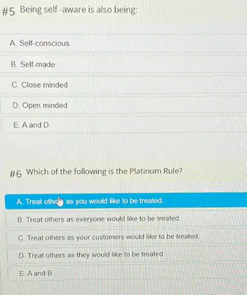 #5 Being self-aware is also being:
A. Self-conscious
B. Self-made
C. Close minded
D. Open minded
E. A and D
#6 Which of the following is the Platinum Rule?
A. Treat otheling as you would like to be treated.
B. Treat others as everyone would like to be treated
C. Treat others as your customers would like to be treated
D. Treat others as they would like to be treated.
E. A and B