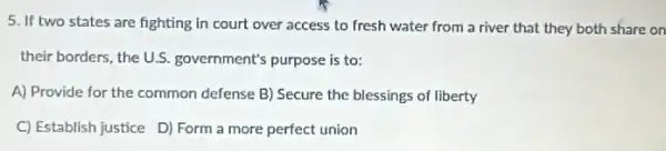 5. If two states are fighting in court over access to fresh water from a river that they both share on
their borders, the U.S government's purpose is to:
A) Provide for the common defense B) Secure the blessings of liberty
C) Establish justice D)Form a more perfect union