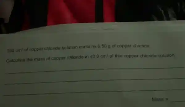 500cm^3
of copper chloride solution contains 6.50 g of copper chloride.
Calculate the mass of copper chloride in
40.0cm^3 of this copper chloride solution.
__
Mass=