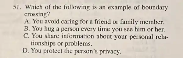 51. Which of the following is an example of boundary
crossing?
A. You avoid caring for a friend or family member.
B. You hug a person every time you see him or her.
C. You share information about your personal rela-
tionships or problems.
D. You protect the person's privacy.