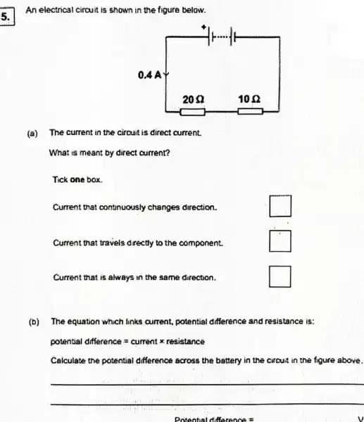 5.
(a) The current in the circuit is direct current.
What is meant by direct current?
Tick one box.
Current that continuously changes direction.
square 
Current that travels drectly to the component.
square 
Current that is always in the same direction.
square 
(b) The equation which links current, potential difference and resistance is:
potential dfference=cumrent x reaistance
Calculate the potential difference across the battery in the circus in the figure above.
__
Porental dilerenos=