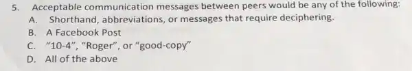 5.Acceptable communication messages between peers would be any of the following:
A.Shorthand , abbreviations, or messages that require deciphering.
B. A Facebook Post
C. "10-4", "Roger", or "good -copy"
D. All of the above