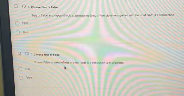 6. Choose True or False.
True or False: A compound logic statement made up of two statements joined with the word "and"is a conjunction.
False
True
7. Choose True or False.
True or False: A series of reasons that leads to a conclusion is an argument.
True
False