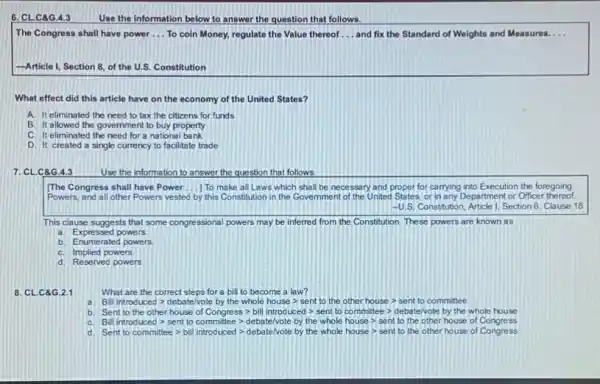 6. CLC8G.4.3 Use the information below to answer the question that follows.
The Congress shall have power __ To coin Money, regulate the Value thereof __ and fix the Standard of Weights and Measures. __
-Article I, Section 8,of the U.S. Constitution
What effect did this article have on the economy of the United States?
A. It eliminated the need to tax the citizens for funds
B. It allowed the government to buy property
C. It eliminated the need for a national bank
D. It created a single currency to facilitate trade
7. CLC8G.4.3	Use the information to answer the question that follows
[The Congress shall have Power __ 1 To make all Laws which shall be necessary and proper for carrying into Execution the foregoing
Powers, and all other Powers vested by this Constitution in the Governmen of the United States, or in any Department or Officer thereof.
-U.S Constitution, Article 1, Section 8. Clause 18
This clause suggests that some congressional powers may be inferred from the Constitution, These powers are known as
a. Expressed powers.
b. Enumerated powers
C. Implied powers
d. Reserved powers
8. CL.C8G.2.1
What are the correct steps for a bill to become a law?
Shingsoupsee? danciegary/nativeless.com/blowderlast-2011/10/com/the-he
b https://www.thomeworlingtonerhandinately/housework/herselves.com
C. (transport) writing coming-popularizes/with/hase-yesterday.
d. Sentransments (1/think/as/as/about/16/5/5-main/car-yestildenents/resus