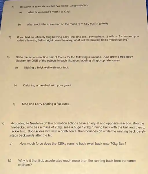 6) On Earth, a scale shows that "yo mama'weighs 6000 N.
a) What is yo mama's mass? (612kg)
b) What would the scale read on the moon (g=1.60m/s^2) ? (979N)
7) If you had an infinitely long bowling alley (the pins are __ somewhere...) with no friction and you
rolled a bowling ball straight down the alley,what will the bowling ball's motion be like?
8)
State the action-reaction pair of forces for the following situations. Also draw a free-body
diagram for ONE of the objects in each situation, labeling all appropriate forces.
Kicking a brick wall with your foot.
b) Catching a baseball with your glove.
c)
Moe and Larry sharing a fist bump.
9)
According to Newton's 3^rd law of motion actions have an equal and opposite reaction. Bob the
linebacker, who has a mass of 70kg, sees a huge 120kg running back with the ball and tries to
tackle him. Bob tackles him with a 500N force, then bounces off while the running back barely
steps backwards after the hit.
a)
How much force does the 120kg running back exert back onto 70kg Bob?
b)
Why is it that Bob accelerates much more than the running back from the same
collision?