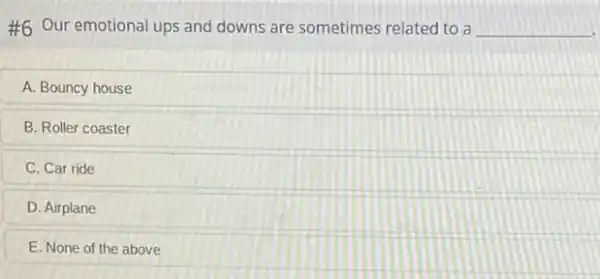 #6 Our emotional ups and downs are sometimes related to a __
A. Bouncy house
B. Roller coaster
C. Car ride
D. Airplane
E. None of the above