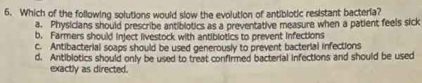 6. Which of the following solutions would slow the evolution of antiblotic resistant bacteria?
a. Physicians should prescribe antibiotics as a preventative measure when a patient feels sick
b. Farmers should Inject livestock with antiblotics to prevent Infections
c. Antibacterial soaps should be used generously to prevent bacterial Infections
d. Antiblotics should only be used to treat confirmed bacterial Infections and should be used
exactly as directed.