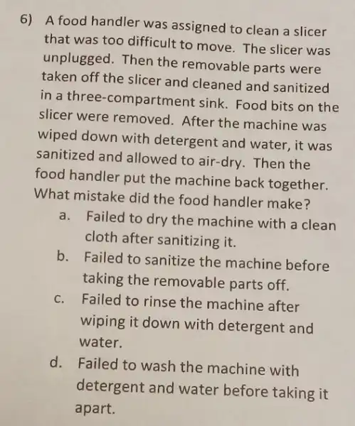 6) A food handler was assigned to clean a slicer
that was too difficult to move. The slicer was
unplugged. Then the removable parts were
taken off the slicer and cleaned and sanitized
in a three -compartment sink. Food bits on the
slicer were removed After the machine was
wiped down with detergent and water, it was
sanitized and allowed to air-dry. Then the
food handler put the machine back together.
What mistake did the food handler make?
a.Failed to dry the machine with a clean
cloth after sanitizing it.
b. Failed to sanitize the machine before
taking the removable parts off.
c. Failed to rinse the machine after
wiping it down with detergent and
water.
d. Failed to wash the machine with