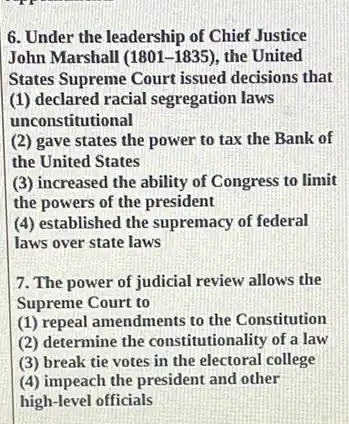 6. Under the leadership of Chief Justice
John Marshall (1801-1835) the United
(1) declared racial segregation laws
unconstitutional
(2) gave states the power to tax the Bank of
the United States
(3) increased the ability of Congress to limit
the powers of the president
(4) established the supremacy of federal
laws over state laws
7. The power of judicial review allows the
Supreme Court to
(1) repeal amendments to the Constitution
(2) determine the constitutionality of a law
(3) break tie votes in the electoral college
(4) impeach the president and other
high-level officials