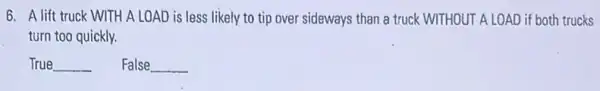 6. A lift truck WITH A LOAD is less likely to tip over sideways than a truck WITHOUT ALOAD if both trucks
turn too quickly.
True __ False __