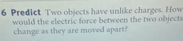 6 Predict Two objects have unlike charges . How
would the electric force between the two objects
change as they are moved apart?