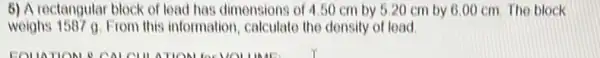 6) A rectangular block of lead has dimensions of 4.50 cm by 5.20 cm by 6.00 cm. The block
weighs 1587 a. From this information, calculate the density of lead