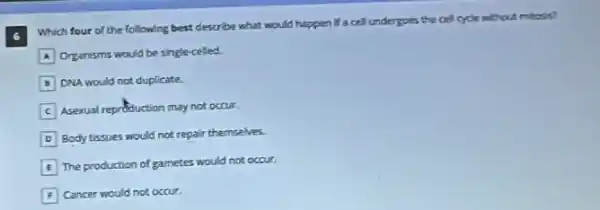 6
Which four of the following best describe what would happen if a cell undergoes the cell cycle without mitosis?
A Organisms would be single-celled.
B DNA would not duplicate.
C Asexual reproduction may not occur
D Body tissues would not repair themselves.
E The production of gametes would not occur.
F Cancer would not occur