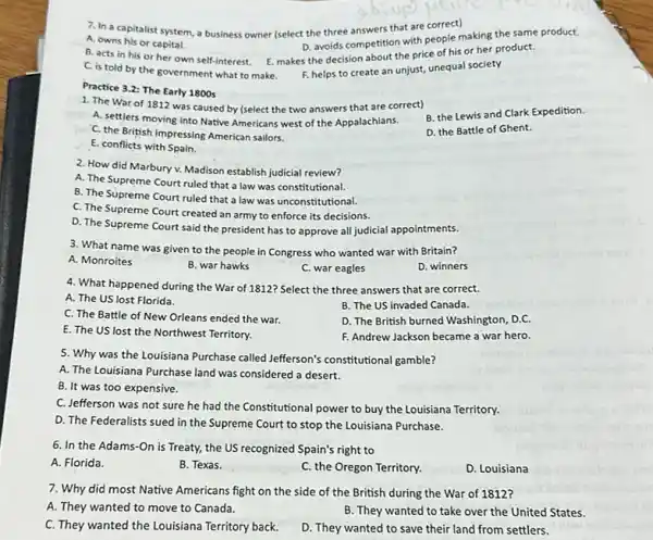 7. In a capitalist system, a business owner (select the three answers that are correct)
A. owns his or capital.
D. avoids competition with people making the same product.
B. acts in his or her own self-interest. E. makes the decision about the price of his or her product.
C. is told by the government what to make. F. helps to create an unjust, unequal society
Practice 3.2: The Early 1800s
1. The War of 1812 was caused by (select the two answers that are correct)
B. the Lewis and Clark Expedition.
A. settlers moving into Native Americans west of the Appalachians.
D. the Battle of Ghent.
C. the British impressing American sailors.
E. conflicts with Spain.
2. How did Marbury v. Madison establish judicial review?
A. The Supreme Court ruled that a law was constitutional.
B. The Súpreme Court ruled that a law was unconstitutional.
C. The Supreme Court created an army to enforce its decisions.
D. The Supreme Court said the president has to approve all judicial appointments.
3. What name was given to the people in Congress who wanted war with Britain?
A. Monroites
B. war hawks
C. war eagles
D. winners
4. What happened during the War of 1812? Select the three answers that are correct.
A. The US lost Florida.
B. The US invaded Canada.
C. The Battle of New Orleans ended the war.
E. The US lost the Northwest Territory.
D. The British burned Washington, D.C.
F. Andrew Jackson became a war hero.
5. Why was the Louisiana Purchase called Jefferson's constitutional gamble?
A. The Louisiana Purchase land was considered a desert.
B. It was too expensive.
C. Jefferson was not sure he had the Constitutional power to buy the Louisiana Territory.
D. The Federalists sued in the Supreme Court to stop the Louisiana Purchase.
6. In the Adams -On is Treaty, the US recognized Spain's right to
A. Florida.
B. Texas.
C. the Oregon Territory.
D. Louisiana
7. Why did most Native Americans fight on the side of the British during the War of 1812?
A. They wanted to move to Canada.
B. They wanted to take over the United States.
C. They wanted the Louisiana Territory back.
D. They wanted to save their land from settlers.