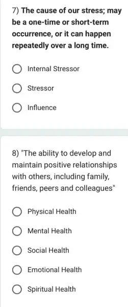 7) The cause of our stress; may
be a one-time or short-term
occurrence, or it can happen
repeatedly over a long time.
Internal Stressor
Stressor
Influence
8) "The ability to develop and
maintain positive relationships
with others , including family,
friends, peers and colleagues"
Physical Health
Mental Health
Social Health
Emotional Health
Spiritual Health