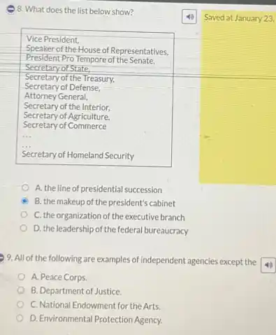 )8. What does the list below show?
Saved at January 23.
Vice President,
Speaker of the House of Representatives,
President Pro Tempore of the Senate.
Secretary of State.
Secretary of the Treasury,
Secretary of Defense,
Attorney General,
Secretary of the Interior,
Secretary of Agriculture,
Secretary of Commerce
Secretary of Homeland Security
A. the line of presidential succession
B. the makeup of the president's cabinet
C. the organization of the executive branch
D. the leadership of the federal bureaucracy
9. All of the following are examples of independent agencies except the
A. Peace Corps
B. Department of Justice