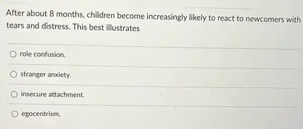 After about 8 months , children become increasingly likely to react to newcomers with
tears and distress. This best illustrates
role confusion.
stranger anxiety.
insecure attachment.
egocentrism.