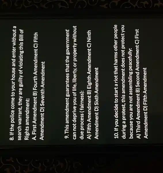 8. If the police come to your house and enter without a
search warrant, they are guilty of violating this Bill of
Rights amendment:
A. First Amendment B)Fourth Amendment C)Fifth
Amendment D) Seventh Amendment
9. This amendment guarantees that the government
can not deprive you of life, liberty, or property without
due process ( fairness):
A) Fifth Amendment B)Eighth Amendment C)Ninth
Amendment D) Sixth Amendment
10. If you decide to startariot that harms other people
during a protest, this amendment does not protect you
because you are not assembling peacefully:
A) Third Amendment B)Second Amendment C)First
Amendment D) Fifth Amendment