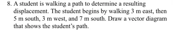 8. A student is walking a path to determine a resulting
displaceme nt. The student begins by walking 3 m east, then
5 m south, 3 m west, and 7 m south. Draw a vector diagram
that shows the student's path.