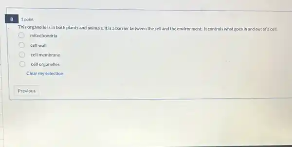 8
1 point
This organelle is in both plants and animals It is a barrier between the cell and the environment. It controls what goes in and out of a cell.
mitochondria
cell wall
cell membrane
cell organelles
Clear my selection