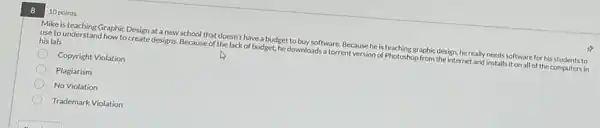 8
10 points
Mike is teaching Graphic Design at a new school that doesn't have a budget to buy software. Because he is teaching graphic design, he really needs software for his students to
use to understand how to create designs. Because of the lack of budget.he downloads a torrent version of Photoshop from the internet and installs it on all of the computers in
his lab.
Copyright Violation
Plagiarism
No Violation
Trademark Violation