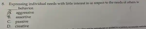 8.Expressing individual needs with little interest in or respect to the needs of others is
__ behavior.
A.aggressive
B. assertive
C. passive
D. creative