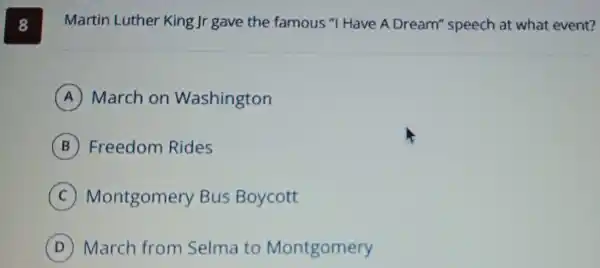 8
Martin Luther King Jr gave the famous "I Have A Dream"speech at what event?
A March on Washington
B Freedom Rides
C Montgomery Bus Boycott
D March from Selma to Montgomery