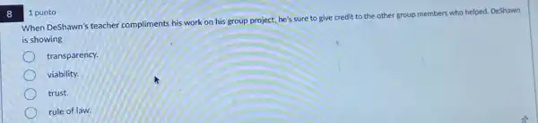 8
When DeShawn's teacher compliments his work on his group project, he's sure to give credit to the other group members who helped. DeShawn
is showing
transparency.
viability.
trust.
rule of law.
1 punto