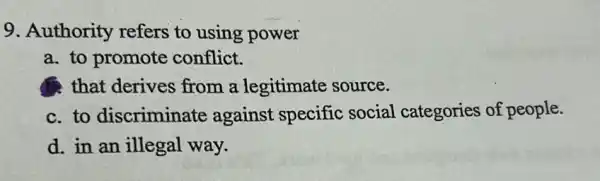 9. Authority refers to using power
a. to promote conflict.
that derives from a legitimate source.
c. to discriminate against specific social categories of people.
d. in an illegal way.