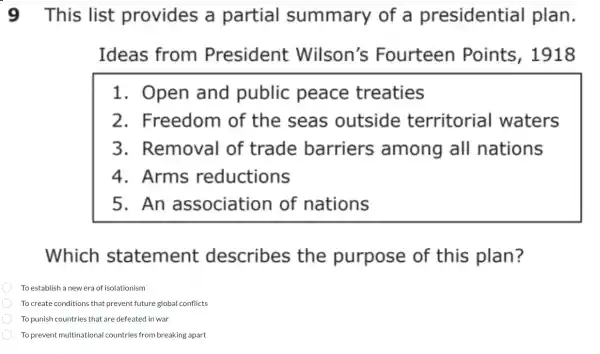 9 This list provides a partial summary of a presidential plan.
Ideas from President Wilson's Fourteen Points ,1918
1. Open and public peace treaties
2.Freedom of the seas outside territorial I waters
3.Removal of trade barriers among all nations
4.Arms reductions
5. An association of nations
Which statement : describes the purpose of this plan?
To establish a new era of isolationism
To create conditions that prevent future global conflicts
To punish countries that are defeated in war
To prevent multinational countries from breaking apart