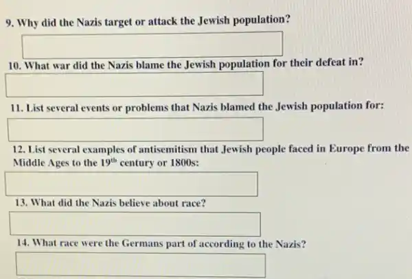 9. Why did the Nazis target or attack the Jewish population?
square 
10. What war did the Nazis blame the Jewish population for their defeat in?
square 
11. List several events or problems that Nazis blamed the Jewish population for:
square 
12. List several examples of antisemitism that Jewish people faced in Europe from the
Middle Ages to the 19^th century or 1800s:
square 
13. What did the Nazis believe about race?
square 
14. What race were the Germans part of according to the Nazis?
square