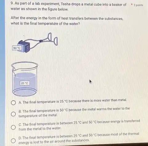 9. As part of a lab experiment, Tasha drops a metal cube into a beaker of 2 points
water as shown in the figure below.
After the energy in the form of heat transfers between the substances,
what is the final temperature of the water?
A. The final temperature is 25^circ C because there is more water than metal.
B. The final temperature is 50^circ C because the metal warms the water to the
temperature of the metal.
C. The final temperature is between 25^circ C and 50^circ C because energy is transferred
from the metal to the water.
D. The final temperature is between
25^circ C and 50^circ C because most of the thermal
energy is lost to the air around the substances.