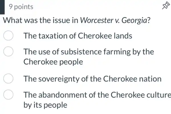 9 points
What was the issue in Worcester v.Georgia?
The taxation of Cherokee lands
The use of subsister ice farming by the
Cherokee people
The sovereignty of the Cherokee nation
The abandonment of the Cherokee culture
by its people