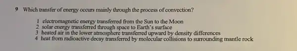 9 Which transfer of energy occurs mainly through the process of convection?
I electromagnetic energy transferred from the Sun to the Moon
2 solar energy transferred through space to Earth's surface
3 heated air in the lower atmosphere transferred upward by density differences
4 heat from radioactive decay transferred by molecular collisions to surrounding mantle rock